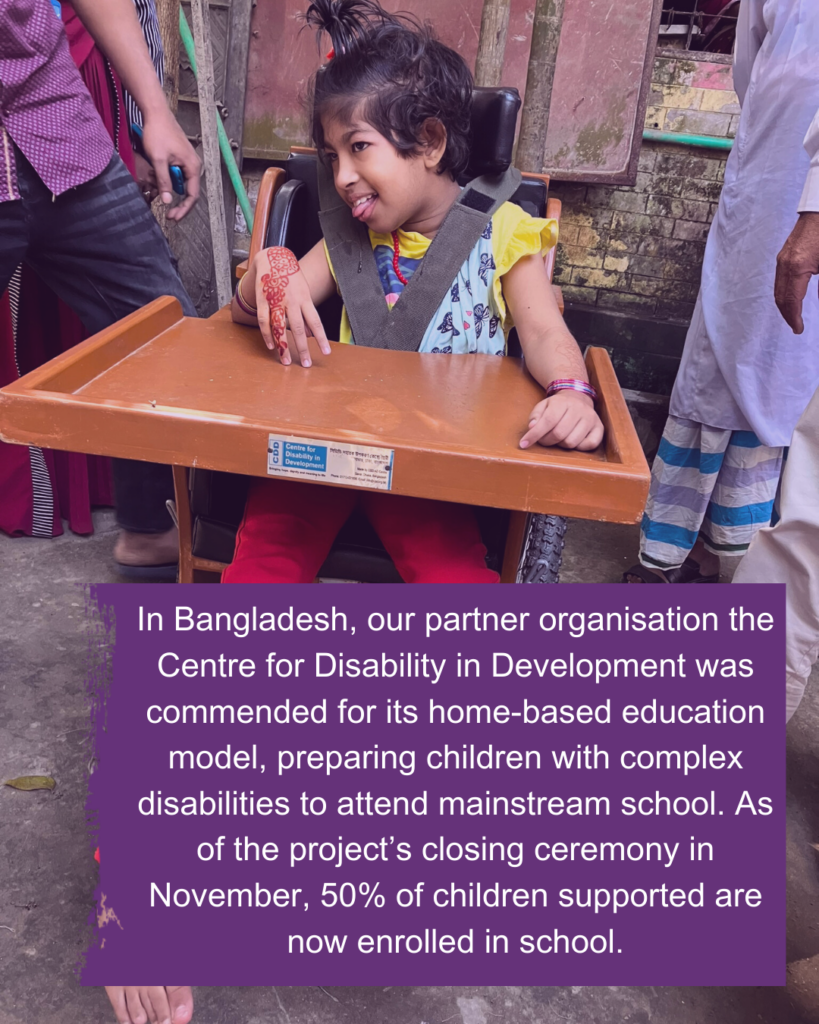 A young Bangladeshi child sits in a supportive chair. Text reads: In Bangladesh, our partner organisation the Centre for Disability in Development was commended for its home-based education model, preparing children with complex disabilities to attend mainstream school. As of the project’s closing ceremony in November, 50% of children supported are now enrolled in school.